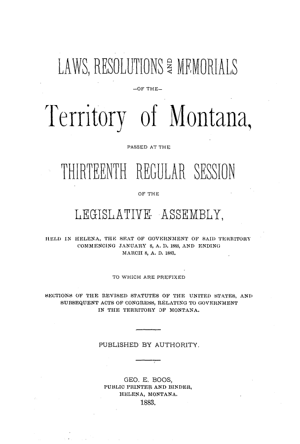 handle is hein.ssl/ssmt0095 and id is 1 raw text is: LAWS, RESOLUTIONS               MEMORIALS
-OF THE-
Territory of Montana,
PASSED AT THE
THIRTEENTH REGULAR SESSION
OF THE
LE(GILATIYK ASSEMBLY,
HELD IN HELENA, TIEs SEAT OF GOVERNMENT OF SAID TERBITORY
COMMENCING JANUARY 8, A. D. 1883, AND ENDING
MARCH 8, A. D. 1883.
TO WHICH ARE PREFIXED
SECTIONS OF THE REVISED STATUTES OF THE UNITED STATES, ANT)
SUBSEQUENT ACTS OF CONGRESS, RELATING TO GOVERNMENT
IN THE TERRITORY OF MONTANA.
PUBLISHED BY AUTHORITY.
GEO. E. BOOS,
PUBLIC PRINTER AND BINDER,
HELENA, MONTANA.
1883.


