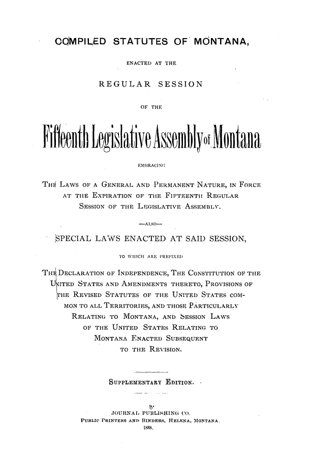 handle is hein.ssl/ssmt0097 and id is 1 raw text is: OQMPILED STATUTES OF MONTANA,
ENACTED AT THE
REGULAR SESSION
OF THE
Fi freuoth Legislative Asseffilyo!ilotaiia
EMBRACING1
THij LAWS OF A GENERAL AND PERMANENT NATURE, IN FORCE
AT THE EXPIRATION OF THE FIFTEENTH REGULAR
SESSION OF THE LEGISLATIVE ASSEMBLY.
-ALSO-
$PECIAL LAWS ENACTED AT SAID SESSION,
TO WHICH ARE PREVIXED
TH' DECLARATION OF INDEPENDENCE, THE CONSTITUTION OF THE
UKITED STATES AND AMENDMENTS THERETO, PROVISIONS OF
HE REVISED STATUTES OF THE UNITED STATES COM-
MON TO ALL TERRITORIES, AND THOSE PARTICULARLY
RELATING TO MONTANA, AND SESSION LAWS
OF THE UNITED STATES RELATING TO
MONTANA ENACTED SUBSEQUENT
TO TIE REVISION.
SUPPLEMENTARY EDITION.
JOURNAL PUBLISHING CO.
PUBLIC PRINTERS AND BINDERS, HELENA, MONTANA.



