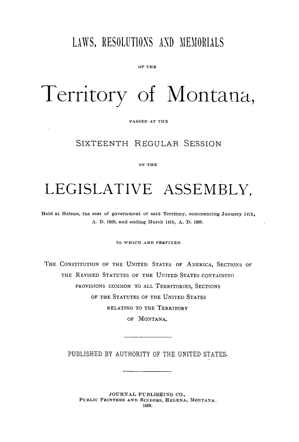 handle is hein.ssl/ssmt0099 and id is 1 raw text is: LAWS, RESOLUTIONS         AND   11EIORIALS
OF THE
Territory of Montana,
PASSED AT THE
SIXTEENTH. REGULAR SESSION
OF THE
LEGISLATIVE ASSEMBLY,
Held at Helena, the seat of government of said Territory, commencing January 14th,
A. D. 1889, and ending March 14th, A. D. 1889.
TO WHICH ARE PREFIXED
THE CONSTITUTION OF THE UNITED STATES OF AMERICA, SECTIONS OF
THE REVISED STATUTES OF THE UNITED STATES CONTAINING
PROVISIONS COMMON TO ALL TERRITORIES, SECTIONS
OF THE STATUTES OF THE UNITED STATES
RELATING TO THE TERRITORY
OF MONTANA.
PUBLISHED BY AUTHORITY OF THE UNITED STATES,
JOURNAL PUBLISHING CO.,
PUBLIC PRINTERS AND RINDERS, HELENA, MONTANA.
1889.


