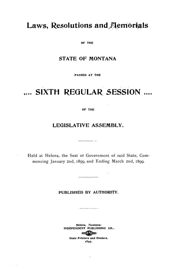 handle is hein.ssl/ssmt0104 and id is 1 raw text is: Laws, Resolutions andFenm'ri0ls
OF THE
STATE OF MONTANA
PASSED AT THE
.... SIXTH REGULAR SESSION ....
OF THE
LEGISLATIVE ASSEMBLY.

Held at Helena, the Seat of Government of said State, Com-
mencing January 2nd, 1899, and Ending March 2nd, 1899.
PUBLISHED BY AUTHORITY.
Helena, rlontana:
INDEPENDENT PUBLISHING CO.,
State Printers and Binders.
1899.


