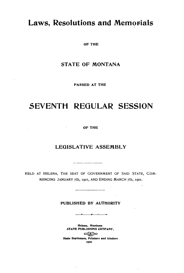 handle is hein.ssl/ssmt0105 and id is 1 raw text is: Laws, Resolutions and Memovials
OF THE
STATE OF MONTANA

PASSED AT THE

SEVENTH REGULAR SESSION
OF THE
LEGISLATIVE ASSEMBLY

HELD AT HELENA, THE SEAT OF GOVERNMENT OF SAID STATE, COM-
MENCING JANUARY 7th, 1901, AND ENDING MARCH 7th, 1901.
PUBLISHED BY AUTHORITY
Helena, Montana:
STATE PUBLISHING COTIPANY,
State Stationers, Printers and Binders
191



