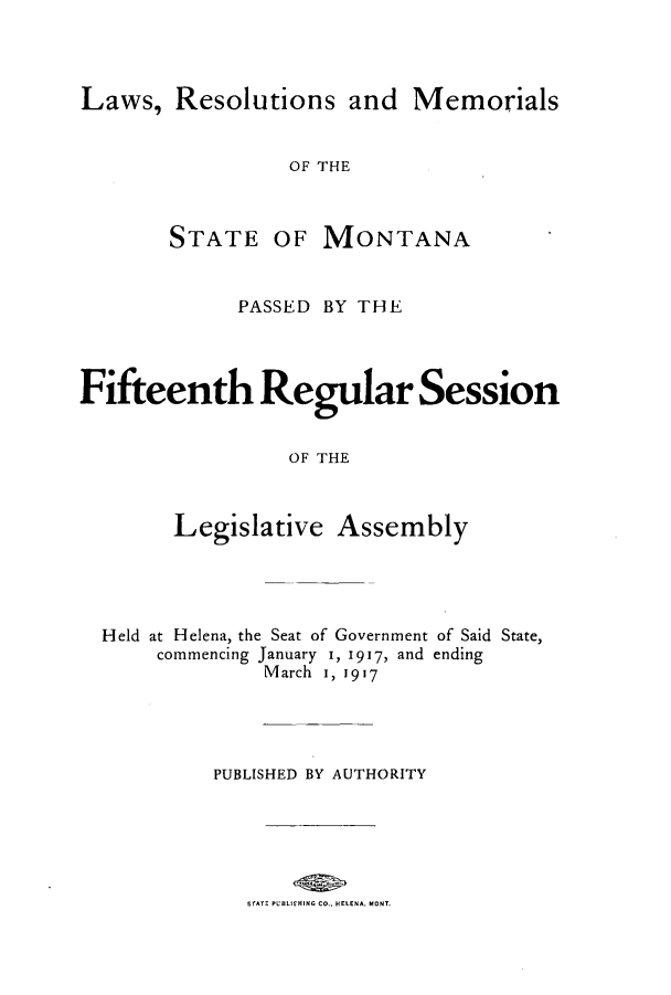 handle is hein.ssl/ssmt0114 and id is 1 raw text is: Laws, Resolutions and Memorials
OF THE

STATE

OF MONTANA

PASSED BY THE
Fifteenth Regular Session
OF THE
Legislative Assembly

Held at Helena, the Seat of Government of Said State,
commencing January 1, 1917, and ending
March i, 1917
PUBLISHED BY AUTHORITY
STATE PUBLIEHING Co.. HELENA. MONT.


