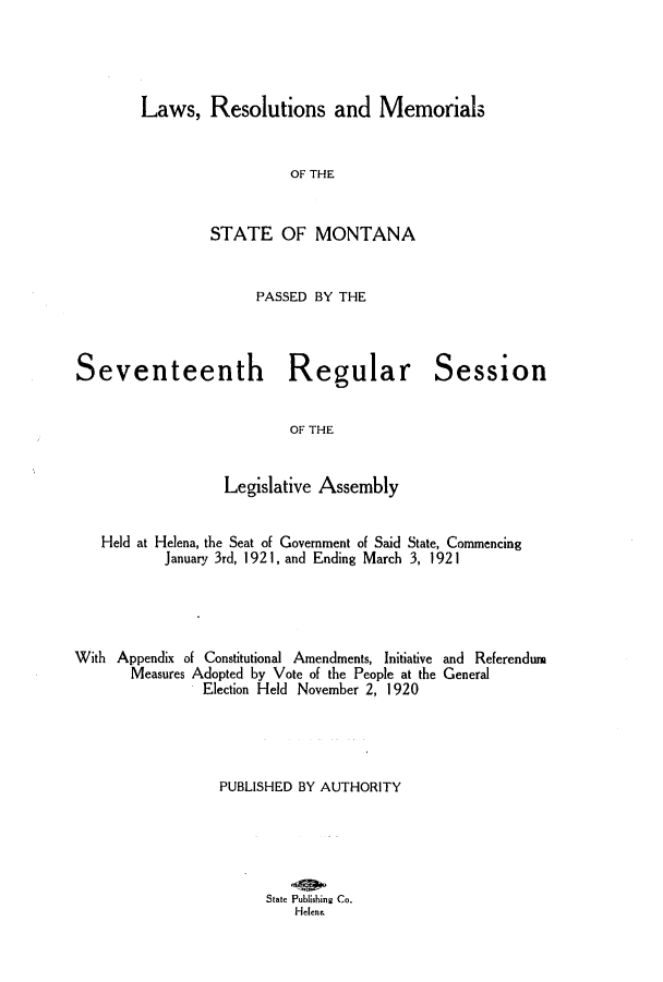 handle is hein.ssl/ssmt0118 and id is 1 raw text is: Laws, Resolutions and Memorials

OF THE
STATE OF MONTANA
PASSED BY THE

Seventeenth Regular
OF THE
Legislative Assembly

Session

Held at Helena, the Seat of Government of Said State, Commencing
January 3rd, 192 1, and Ending March 3, 1921
With Appendix of Constitutional Amendments, Initiative and Referendum
Measures Adopted by Vote of the People at the General
Election Held November 2, 1 920
PUBLISHED BY AUTHORITY
State Publishing Co.
Helen,


