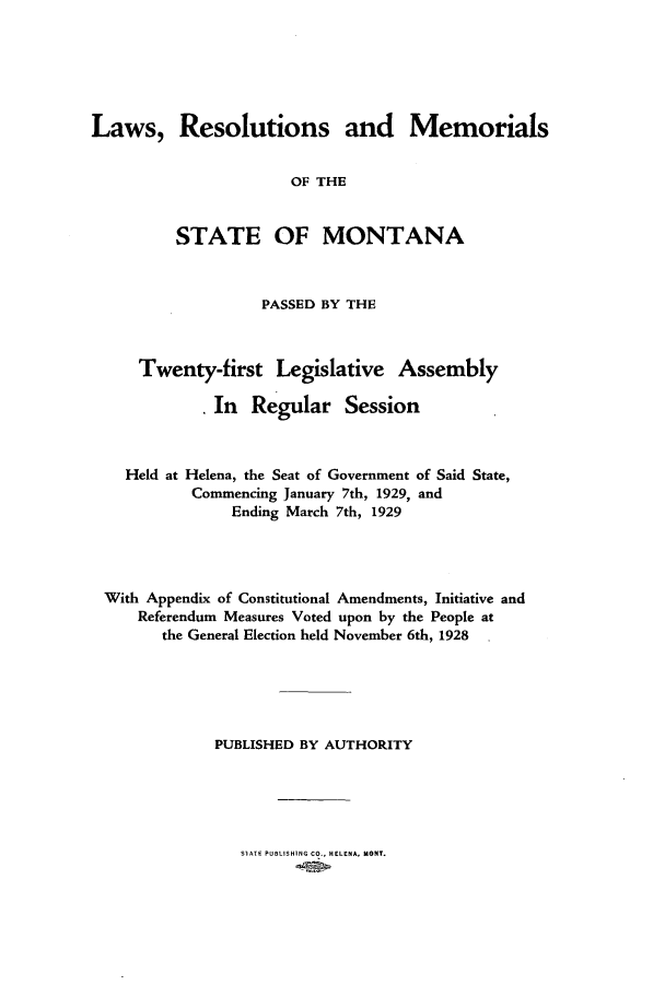 handle is hein.ssl/ssmt0123 and id is 1 raw text is: Laws, Resolutions and Memorials
OF THE
STATE OF MONTANA
PASSED BY THE
Twenty-first Legislative Assembly
In   Regular Session
Held at Helena, the Seat of Government of Said State,
Commencing January 7th, 1929, and
Ending March 7th, 1929
With Appendix of Constitutional Amendments, Initiative and
Referendum Measures Voted upon by the People at
the General Election held November 6th, 1928
PUBLISHED BY AUTHORITY

SIATE PUBLISHING CO., HELENA, MONT.


