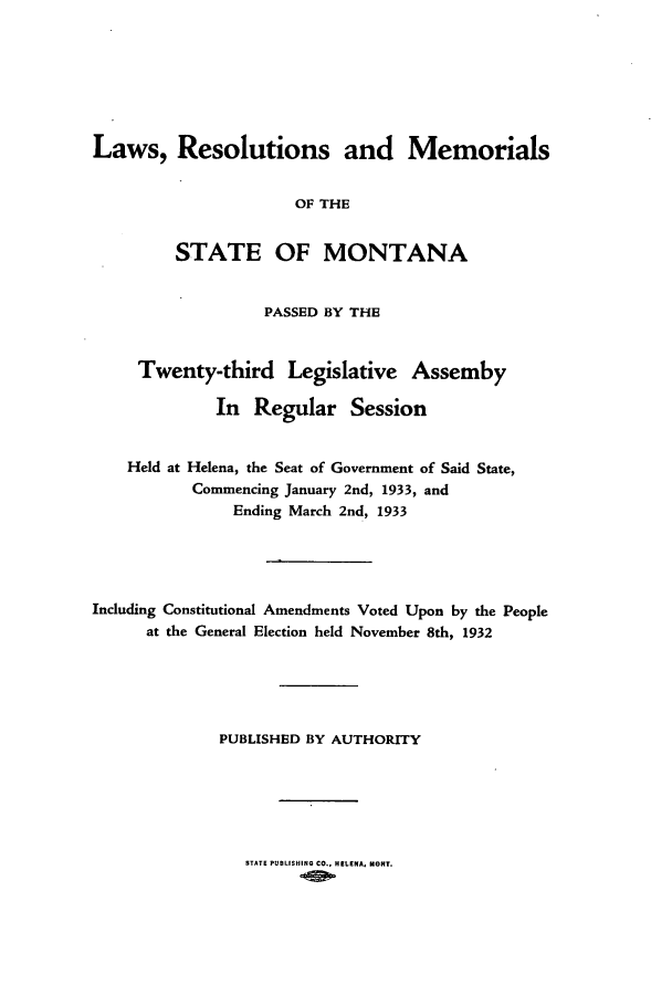 handle is hein.ssl/ssmt0125 and id is 1 raw text is: Laws, Resolutions and Memorials
OF THE
STATE OF MONTANA
PASSED BY THE
Twenty-third Legislative Assemby
In Regular Session
Held at Helena, the Seat of Government of Said State,
Commencing January 2nd, 1933, and
Ending March 2nd, 1933
Including Constitutional Amendments Voted Upon by the People
at the General Election held November 8th, 1932
PUBLISHED BY AUTHORITY

STATE PUBLISHING CO.. HELENA, MONT.


