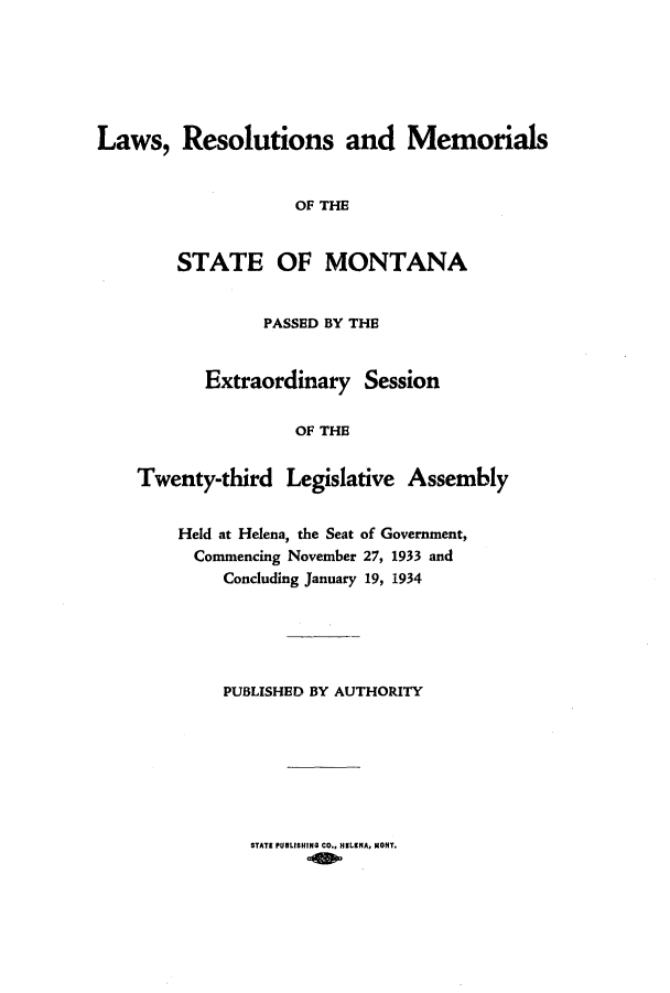 handle is hein.ssl/ssmt0126 and id is 1 raw text is: Laws, Resolutions and Memorials
OF THE
STATE OF MONTANA
PASSED BY THE
Extraordinary Session
OF THE
Twenty-third Legislative Assembly

Held at Helena, the Seat of Government,
Commencing November 27, 1933 and
Concluding January 19, 1934
PUBLISHED BY AUTHORITY

STATE PUBLISHING CO., HELENA, MONT.


