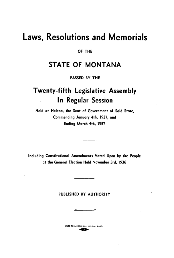 handle is hein.ssl/ssmt0128 and id is 1 raw text is: Laws, Resolutions and Memorials
OF THE
STATE OF MONTANA
PASSED BY THE
Twenty-fifth Legislative Assembly
In Regular Session
Held at Helena, the Seat of Government of Said State,
Commencing January 4th, 1937, and
Ending March 4th, 1937
Including Constitutional Amendments Voted Upon by the People
at the General Election Held November 3rd, 1936
PUBLISHED BY AUTHORITY

STATE PUBLISUING CO., HELENA, MONT.


