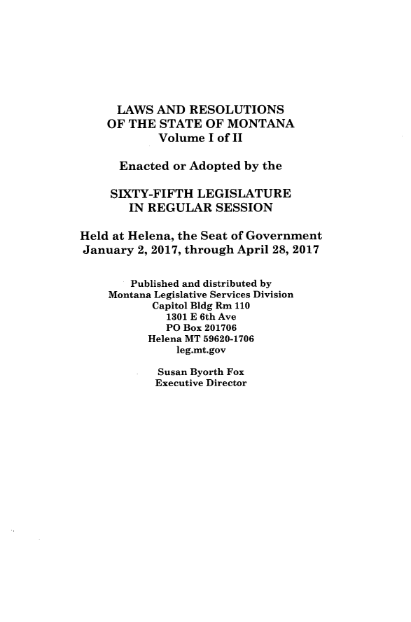 handle is hein.ssl/ssmt0136 and id is 1 raw text is: LAWS AND RESOLUTIONS
OF THE STATE OF MONTANA
Volume I of II
Enacted or Adopted by the
SIXTY-FIFTH LEGISLATURE
IN REGULAR SESSION
Held at Helena, the Seat of Government
January 2, 2017, through April 28, 2017
Published and distributed by
Montana Legislative Services Division
Capitol Bldg Rm 110
1301 E 6th Ave
PO Box 201706
Helena MT 59620-1706
leg.mt.gov

Susan Byorth Fox
Executive Director


