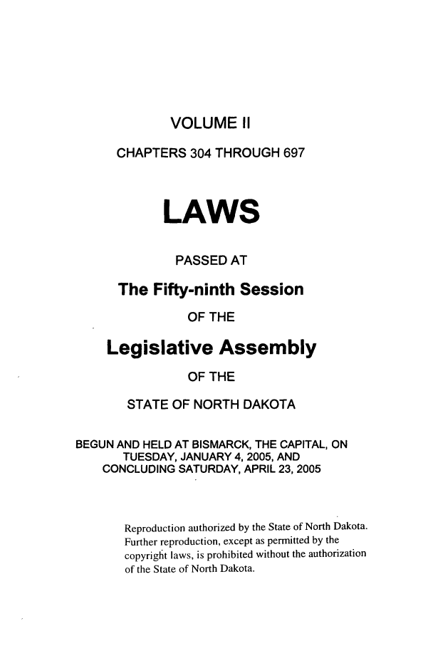 handle is hein.ssl/ssnd0008 and id is 1 raw text is: VOLUME IICHAPTERS 304 THROUGH 697LAWSPASSED ATThe Fifty-ninth SessionOF THELegislative AssemblyOF THESTATE OF NORTH DAKOTABEGUN AND HELD AT BISMARCK, THE CAPITAL, ONTUESDAY, JANUARY 4, 2005, ANDCONCLUDING SATURDAY, APRIL 23, 2005Reproduction authorized by the State of North Dakota.Further reproduction, except as permitted by thecopyright laws, is prohibited without the authorizationof the State of North Dakota.