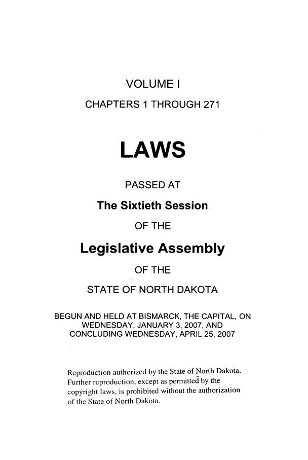 handle is hein.ssl/ssnd0009 and id is 1 raw text is: VOLUME ICHAPTERS 1 THROUGH 271LAWSPASSED ATThe Sixtieth SessionOF THELegislative AssemblyOF THESTATE OF NORTH DAKOTABEGUN AND HELD AT BISMARCK, THE CAPITAL, ONWEDNESDAY, JANUARY 3, 2007, ANDCONCLUDING WEDNESDAY, APRIL 25, 2007Reproduction authorized by the State of North Dakota.Further reproduction, except as permitted by thecopyright laws, is prohibited without the authorizationof the State of North Dakota.