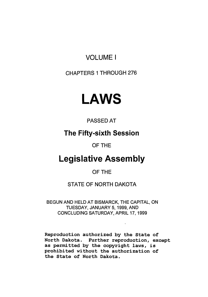 handle is hein.ssl/ssnd0015 and id is 1 raw text is: VOLUME ICHAPTERS 1 THROUGH 276LAWSPASSED ATThe Fifty-sixth SessionOF THELegislative AssemblyOF THESTATE OF NORTH DAKOTABEGUN AND HELD AT BISMARCK, THE CAPITAL, ONTUESDAY, JANUARY 5,1999, ANDCONCLUDING SATURDAY, APRIL 17,1999Reproduction authorized by the State ofNorth Dakota. Further reproduction, exceptas permitted by the copyright laws, isprohibited without the authorization ofthe State of North Dakota.