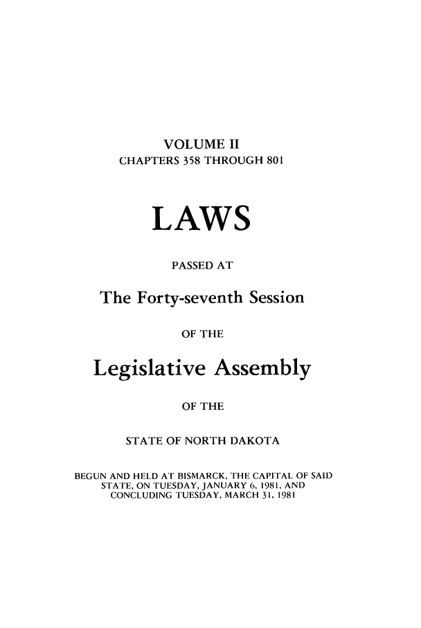 handle is hein.ssl/ssnd0032 and id is 1 raw text is: VOLUME IICHAPTERS 358 THROUGH 801LAWSPASSED ATThe Forty-seventh SessionOF THELegislative AssemblyOF THESTATE OF NORTH DAKOTABEGUN AND HELD AT BISMARCK, THE CAPITAL OF SAIDSTATE, ON TUESDAY, JANUARY 6, 1981, ANDCONCLUDING TUESDAY, MARCH 31, 1981