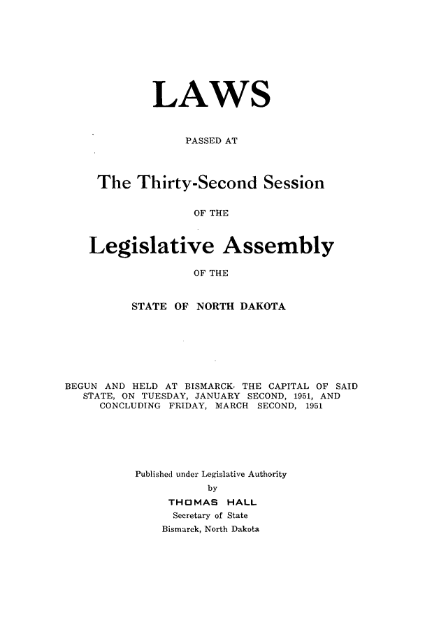 handle is hein.ssl/ssnd0041 and id is 1 raw text is: LAWSPASSED ATThe Thirty-Second SessionOF THELegislative AssemblyOF THESTATE OF NORTH DAKOTABEGUN AND HELD AT BISMARCK. THE CAPITAL OF SAIDSTATE, ON TUESDAY, JANUARY SECOND, 1951, ANDCONCLUDING FRIDAY, MARCH SECOND, 1951Published under Legislative AuthoritybyTHOMAS HALLSecretary of StateBismarck, North Dakota