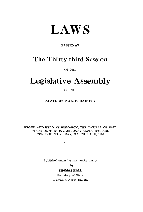 handle is hein.ssl/ssnd0042 and id is 1 raw text is: LAWSPASSED ATThe Thirty-third SessionOF THELegislative AssemblyOF THESTATE OF NORTH DAKOTABEGUN AND HELD AT BISMARCK, THE CAPITAL OF SAIDSTATE, ON TUESDAY, JANUARY SIXTH, 1953, ANDCONCLUDING FRIDAY, MARCH SIXTH, 1953Published under Legislative AuthoritybyTHOMAS HALLSecretary of StateBismarck, North Dakota