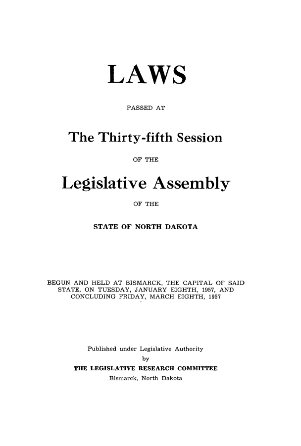 handle is hein.ssl/ssnd0044 and id is 1 raw text is: LAWSPASSED ATThe Thirty-fifth SessionOF THELegislative AssemblyOF THESTATE OF NORTH DAKOTABEGUN AND HELD AT BISMARCK, THE CAPITAL OF SAIDSTATE, ON TUESDAY, JANUARY EIGHTH, 1957, ANDCONCLUDING FRIDAY, MARCH EIGHTH, 1957Published under Legislative AuthoritybyTHE LEGISLATIVE RESEARCH COMMITTEEBismarck, North Dakota