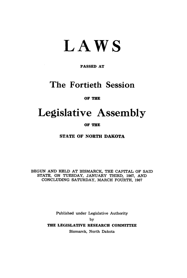 handle is hein.ssl/ssnd0049 and id is 1 raw text is: LAWSPASSED ATThe Fortieth SessionOF THELegislative AssemblyOF THESTATE OF NORTH DAKOTABEGUN AND HELD AT BISMARCK, THE CAPITAL OF SAIDSTATE, ON TUESDAY, JANUARY THIRD, 1967, ANDCONCLUDING SATURDAY, MARCH FOURTH, 1967Published under Legislative AuthoritybyTHE LEGISLATIVE RESEARCH COMMITTEEBismarck, North Dakota