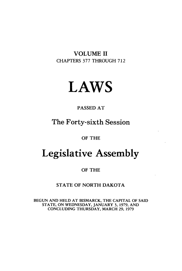 handle is hein.ssl/ssnd0058 and id is 1 raw text is: VOLUME IICHAPTERS 377 THROUGH 712LAWSPASSED ATThe Forty-sixth SessionOF THELegislative AssemblyOF THESTATE OF NORTH DAKOTABEGUN AND HELD AT BISMARCK, THE CAPITAL OF SAIDSTATE, ON WEDNESDAY, JANUARY 3, 1979, ANDCONCLUDING THURSDAY, MARCH 29, 1979