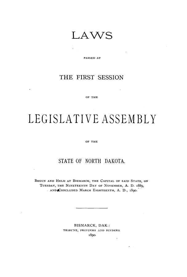 handle is hein.ssl/ssnd0059 and id is 1 raw text is: LAWSPASSED ATTHE FIRST SESSIONOF THELEGISLATIVE ASSEMBLYOF THESTATE OF NORTH DAKOTA.BEGUN AND HELD AT BISMARCK, THE CAPITAL OF SAID STATE, ONTUESDAY, THE NINETEENTH DAY OF NOVEMBER, A. D. 1889,AND ONCLUDED MARCH EIGHTEENTH, A. D., 1890.BISMARCK, DAK.:TRIBUNE, PRINTERS AND BINDERS.1s90.