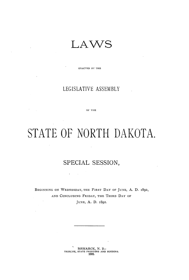 handle is hein.ssl/ssnd0061 and id is 1 raw text is: LAWSENACTED BY THELEGISLATIVE ASSEMBLYOF N THESTATE OF NORTH DAKOTA.SPECIAL SESSION,BEGINNING ON WEDNESDAY, THE FIRST DAY OF JUNE, A. D. 1892,AND CONCLUDING FRIDAY, THE THIRD DAY OFJUNE, A. D. 1892.BISMARCK, N. D.:TRIBUNE, STATE PRINTERS AND BINDERS.1892.