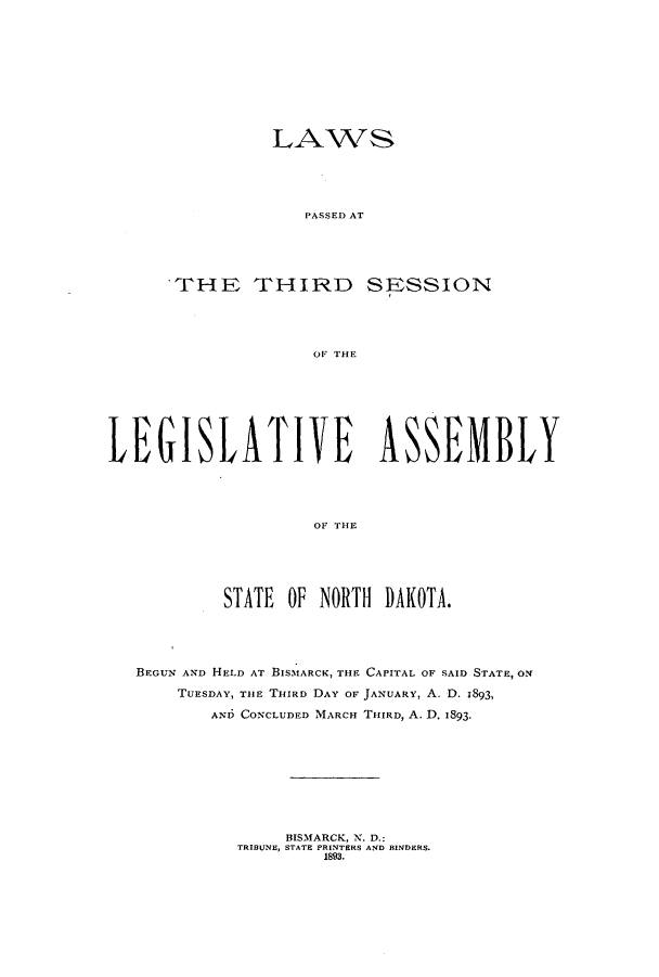 handle is hein.ssl/ssnd0062 and id is 1 raw text is: LAWSPASSED ATTHE THIRDSESSIONOF THELEGISLATIVE ASSEMBLYOF THESTATE OF NORTH DAKOTA.BEGUN AND HELD AT BISMARCK, THE CAPITAL OF SAID STATE, ONTUESDAY, THE THIRD DAY OF JANUARY, A. D. 1893,AND CONCLUDED MARCH THIRD, A. D. 1893.BISMARCK, N. D.:TRIBUNE, STATE PRINTERS AND BINDERS.1893.