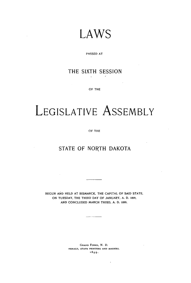 handle is hein.ssl/ssnd0065 and id is 1 raw text is: LAWSPASSED ATTHE SIXTH SESSIONOF THELEGISLATIVE ASSEMBLYOF THESTATE OF NORTH DAKOTABEGUN AND HELD AT BISMARCK, THE CAPITAL OF SAID STATE,ON TUESDAY, THE THIRD DAY OF JANUARY, A. D. 1899,AND CONCLUDED MARCH THIRD, A. D. 1899.GRAND FORKS, N. D.HERALD, STATE PRINTERS AND BINDERS.1899.