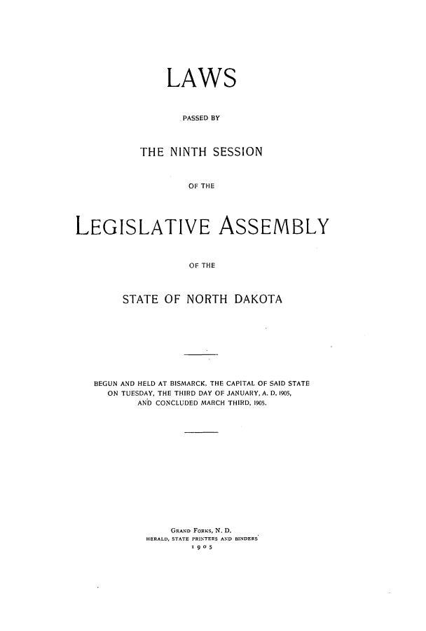 handle is hein.ssl/ssnd0068 and id is 1 raw text is: LAWSPASSED BYTHE NINTH SESSIONOF THELEGISLATIVE ASSEMBLYOF THESTATE OF NORTH DAKOTABEGUN AND HELD AT BISMARCK, THE CAPITAL OF SAID STATEON TUESDAY, THE THIRD DAY OF JANUARY, A. D. 1905,AND CONCLUDED MARCH THIRD, 1905.GRAND FORKS, N. D.HERALD, STATE PRINTERS AND BINDERS1905
