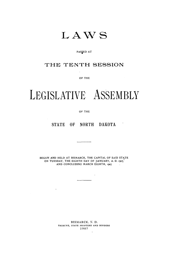 handle is hein.ssl/ssnd0069 and id is 1 raw text is: LAWSPAS ED ATTHE TENTH SESSIONOF THELEGISLATIVE ASSEMBLYOF THESTATE OF NORTH DAKOTABEGUN AND HELD AT BISMARCK, THE CAPITAL OF SAID STATEON TUESDAY, THE EIGHTH DAY OF JANUARY, A. D. 1907,AND CONCLUDING MARCH EIGHTH, 19o7BISMARCK, N. D.TRIBUNE, STATE PRINTERS AND BINDERS1907