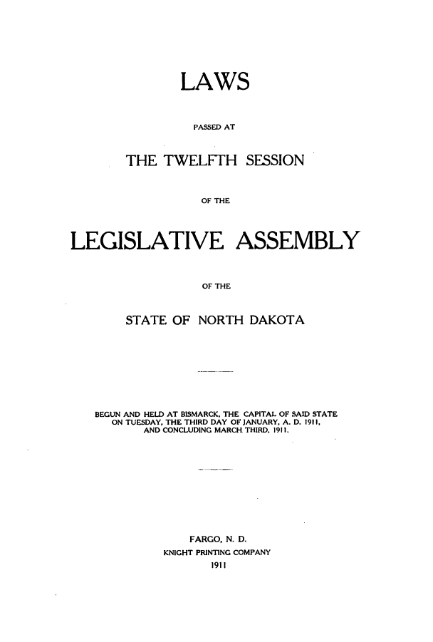 handle is hein.ssl/ssnd0071 and id is 1 raw text is: LAWSPASSED ATTHE TWELFTH SESSIONOF THELEGISLATIVE ASSEMBLYOF THESTATE OF NORTH DAKOTABEGUN AND HELD AT BISMARCK, THE CAPITAL OF SAID STATEON TUESDAY, THE THIRD DAY OF JANUARY, A. D. 1911,AND CONCLUDING MARCH THIRD, 1911.FARGO, N. D.KNIGHT PRINTING COMPANY1911