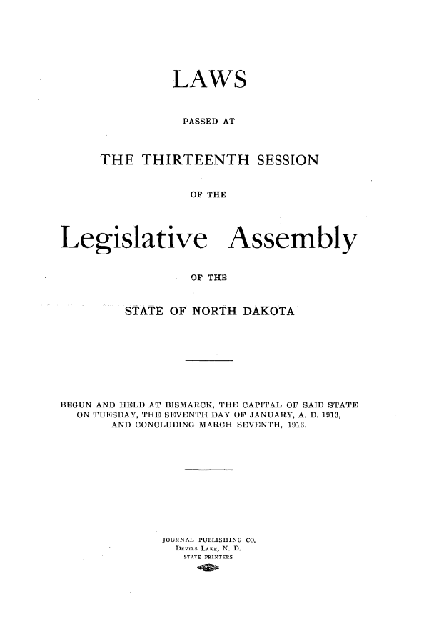 handle is hein.ssl/ssnd0072 and id is 1 raw text is: LAWSPASSED ATTHE THIRTEENTH SESSIONOF THELegislative AssemblyOF THESTATE OF NORTH DAKOTABEGUN AND HELD AT BISMARCK, THE CAPITAL OF SAID STATEON TUESDAY, THE SEVENTH DAY OF JANUARY, A. D. 1913,AND CONCLUDING MARCH SEVENTH, 1913.JOURNAL PUBLISHING CO.DEvILs LAKE, N. D.STATE PRINTERS