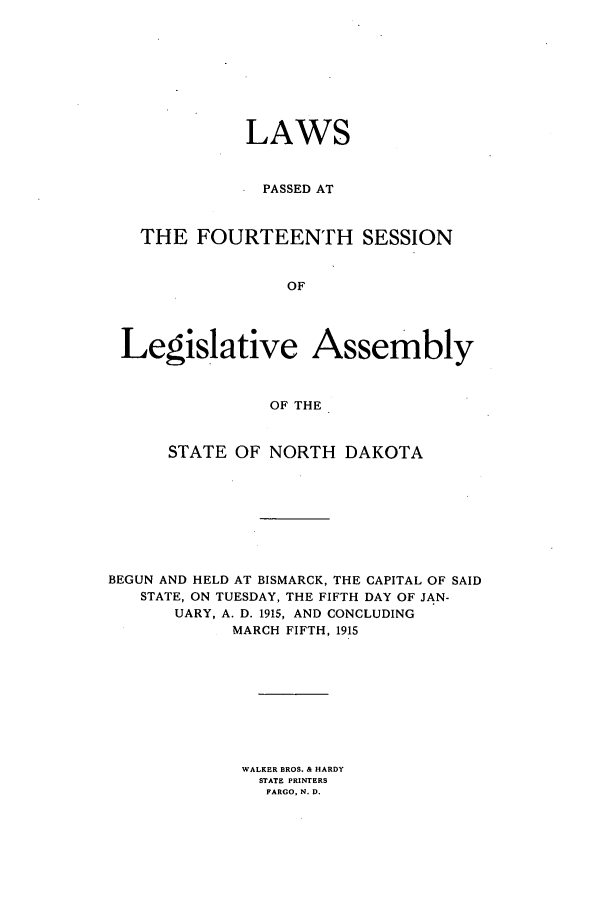handle is hein.ssl/ssnd0073 and id is 1 raw text is: LAWSPASSED ATTHE FOURTEENTH SESSIONOFLegislative AssemblyOF THESTATE OF NORTH DAKOTABEGUN AND HELD AT BISMARCK, THE CAPITAL OF SAIDSTATE, ON TUESDAY, THE FIFTH DAY OF JAN-UARY, A. D. 1915, AND CONCLUDINGMARCH FIFTH, 1915WALKER BROS. & HARDYSTATE PRINTERSFARGO, N. D.