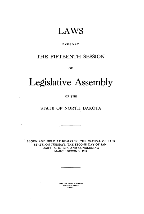 handle is hein.ssl/ssnd0074 and id is 1 raw text is: LAWSPASSED ATTHE FIFTEENTH SESSIONOFLegislative AssemblyOF THESTATE OF NORTH DAKOTABEGUN AND HELD AT BISMARCK, THE CAPITAL OF SAIDSTATE, ON TUESDAY, THE SECOND DAY OF JAN-UARY, A. D. 1917, AND CONCLUDINGMARCH SECOND, 1917WALKER BROS & HARDYSTATE PRINTERSFARGO