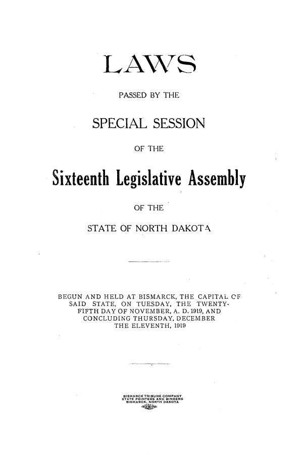 handle is hein.ssl/ssnd0077 and id is 1 raw text is: LAWNTSPASSED BY THESPECIAL SESSIONOF THESixteenth Legislative AssemblyOF THESTATE OF NORTH DAKOTABEGUN AND HELD AT BISMARCK, THE CAPITAL OFSAID STATE, ON TUESDAY. THE TWENTY-FIFTH DAY OF NOVEMBER, A. D. 19t9, ANDCONCLUDING THURSDAY, DECEMBERTHE ELEVENTH, 1919BISMARCK TRIBUNE COMPANYSTATE PRINTERS AND BINDERSBISMARCK, NORTH DAKOTA