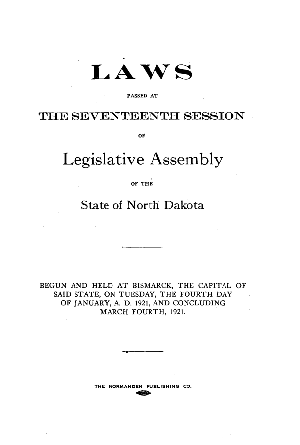 handle is hein.ssl/ssnd0078 and id is 1 raw text is: LAWSPASSED ATTHE SEVENTEENTH SESSIONOFLegislative AssemblyOF THEState of North DakotaBEGUN AND HELD AT BISMARCK, THE CAPITAL OFSAID STATE, ON TUESDAY, THE FOURTH DAYOF JANUARY, A. D. 1921, AND CONCLUDINGMARCH FOURTH, 1921.THE NORMANDEN PUBLISHING CO.
