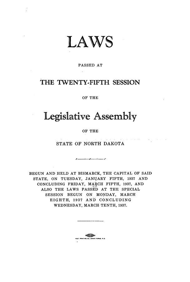 handle is hein.ssl/ssnd0086 and id is 1 raw text is: LAWSPASSED ATTHE TWENTY-FIFTH SESSIONOF THELegislative AssemblyOF THESTATE OF NORTH DAKOTABEGUN AND HELD AT BISMARCK, THE CAPITAL OF SAIDSTATE, ON TUESDAY, JANIJARY FIFTH, 1937 ANDCONCLUDING FRIDAY, MARCH FIFTH, 1937, ANDALSO THE LAWS PASSED AT THE SPECIALSESSION BEGUN ON MONDAY, MARCHEIGHTH, 1937 AND CONCLUDINGWEDNESDAY, MARCH-TENTH, 1937.