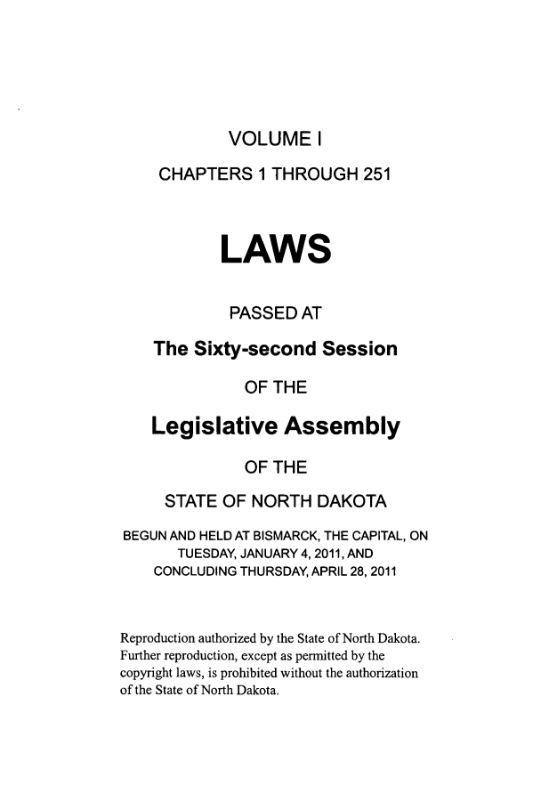 handle is hein.ssl/ssnd0088 and id is 1 raw text is: VOLUME ICHAPTERS 1 THROUGH 251LAWSPASSED ATThe Sixty-second SessionOF THELegislative AssemblyOF THESTATE OF NORTH DAKOTABEGUN AND HELD AT BISMARCK, THE CAPITAL, ONTUESDAY, JANUARY 4, 2011, ANDCONCLUDING THURSDAY, APRIL 28, 2011Reproduction authorized by the State of North Dakota.Further reproduction, except as permitted by thecopyright laws, is prohibited without the authorizationof the State of North Dakota.