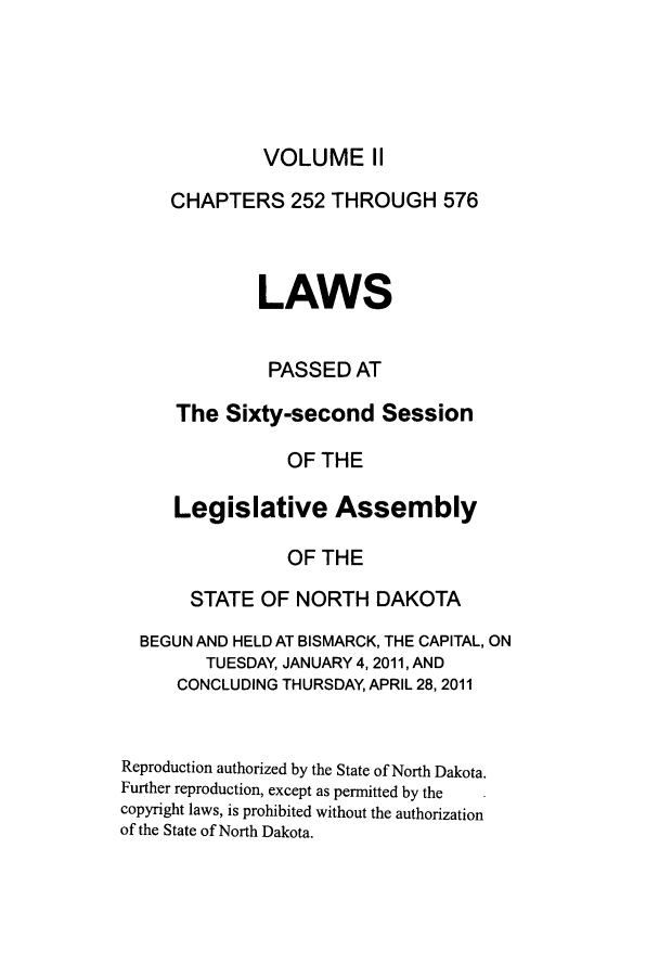 handle is hein.ssl/ssnd0089 and id is 1 raw text is: VOLUME IICHAPTERS 252 THROUGH 576LAWSPASSED ATThe Sixty-second SessionOF THELegislative AssemblyOF THESTATE OF NORTH DAKOTABEGUN AND HELD AT BISMARCK, THE CAPITAL, ONTUESDAY, JANUARY 4, 2011, ANDCONCLUDING THURSDAY, APRIL 28, 2011Reproduction authorized by the State of North Dakota.Further reproduction, except as permitted by thecopyright laws, is prohibited without the authorizationof the State of North Dakota.