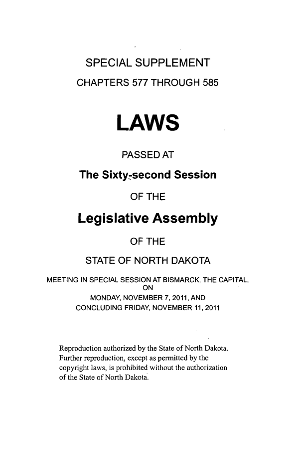 handle is hein.ssl/ssnd0090 and id is 1 raw text is: SPECIAL SUPPLEMENTCHAPTERS 577 THROUGH 585LAWSPASSED ATThe Sixty:second SessionOF THELegislative AssemblyOF THESTATE OF NORTH DAKOTAMEETING IN SPECIAL SESSION AT BISMARCK, THE CAPITAL,ONMONDAY, NOVEMBER 7,2011, ANDCONCLUDING FRIDAY, NOVEMBER 11, 2011Reproduction authorized by the State of North Dakota.Further reproduction, except as permitted by thecopyright laws, is prohibited without the authorizationof the State of North Dakota.