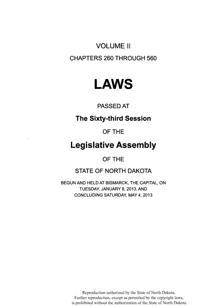 handle is hein.ssl/ssnd0092 and id is 1 raw text is: VOLUME IICHAPTERS 260 THROUGH 560LAWSPASSED ATThe Sixty-third SessionOF THELegislative AssemblyOF THESTATE OF NORTH DAKOTABEGUN AND HELD AT BISMARCK, THE CAPITAL, ONTUESDAY, JANUARY 8, 2013, ANDCONCLUDING SATURDAY, MAY 4, 2013Reproduction authorized by the State of North Dakota.Further reproduction, except as permitted by the copyright laws,is prohibited without the authorization of the State of North Dakota.