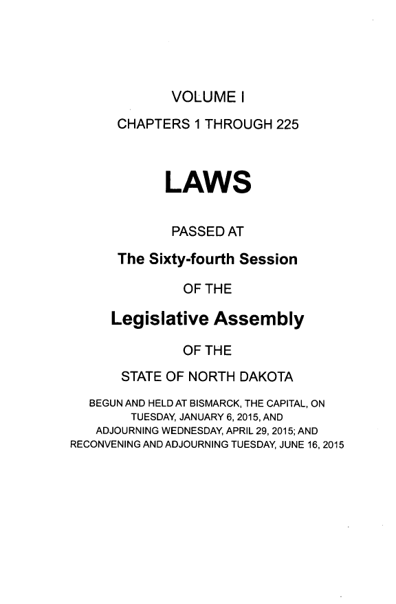 handle is hein.ssl/ssnd0093 and id is 1 raw text is: VOLUME   I      CHAPTERS  1 THROUGH  225            LAWS            PASSED  AT      The Sixty-fourth Session               OF THE     Legislative   Assembly               OF THE       STATE OF NORTH DAKOTA  BEGUN AND HELD AT BISMARCK, THE CAPITAL, ON        TUESDAY, JANUARY 6, 2015, AND   ADJOURNING WEDNESDAY, APRIL 29, 2015; ANDRECONVENING AND ADJOURNING TUESDAY, JUNE 16, 2015