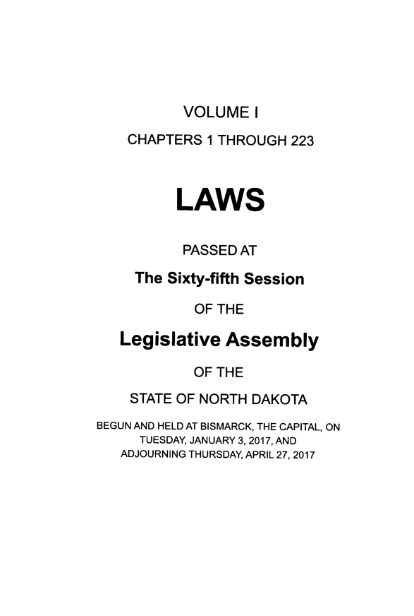 handle is hein.ssl/ssnd0095 and id is 1 raw text is: VOLUME   I    CHAPTERS 1 THROUGH  223          LAWS          PASSED AT     The Sixty-fifth Session            OF THE   Legislative  Assembly            OF THE    STATE OF NORTH DAKOTABEGUN AND HELD AT BISMARCK, THE CAPITAL, ON     TUESDAY, JANUARY 3, 2017, AND   ADJOURNING THURSDAY, APRIL 27, 2017