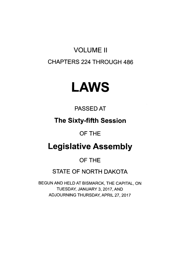 handle is hein.ssl/ssnd0096 and id is 1 raw text is: VOLUME   II   CHAPTERS 224 THROUGH 486          LAWS          PASSED AT     The Sixty-fifth Session            OF THE   Legislative  Assembly            OF THE    STATE OF NORTH DAKOTABEGUN AND HELD AT BISMARCK, THE CAPITAL, ON     TUESDAY, JANUARY 3, 2017, AND   ADJOURNING THURSDAY, APRIL 27, 2017