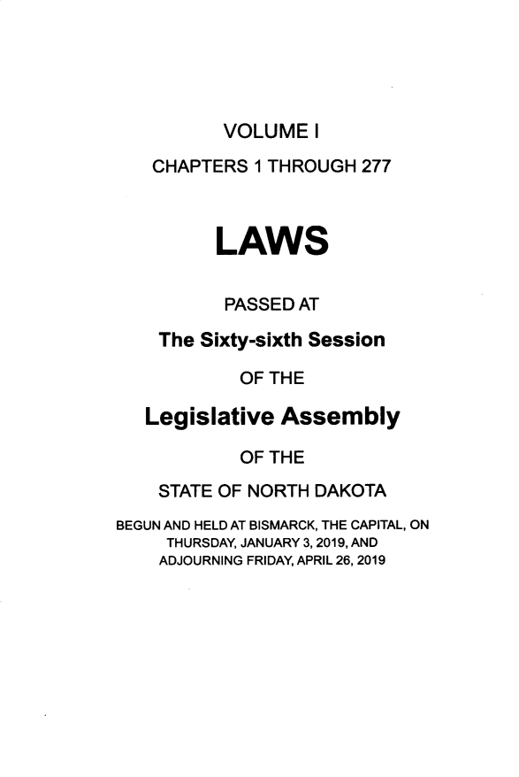 handle is hein.ssl/ssnd0097 and id is 1 raw text is: VOLUME   I   CHAPTERS  1 THROUGH 277         LAWS         PASSED  AT    The Sixty-sixth Session            OF THE   Legislative Assembly            OF THE    STATE OF NORTH DAKOTABEGUN AND HELD AT BISMARCK, THE CAPITAL, ON     THURSDAY, JANUARY 3, 2019, AND     ADJOURNING FRIDAY, APRIL 26,2019