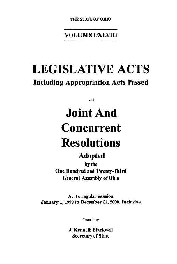 handle is hein.ssl/ssoh0001 and id is 1 raw text is: THE STATE OF OHIO

VOLUME CXLVIII
LEGISLATIVE ACTS
Including Appropriation Acts Passed
and
Joint And
Concurrent
Resolutions
Adopted
by the
One Hundred and Twenty-Third
General Assembly of Ohio
At its regular session
January 1, 1999 to December 31, 2000, Inclusive
Issued by
J. Kenneth Blackwell
Secretary of State


