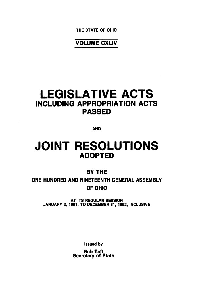 handle is hein.ssl/ssoh0033 and id is 1 raw text is: THE STATE OF OHIO

VOLUME CXLIV
LEGISLATIVE ACTS
INCLUDING APPROPRIATION ACTS
PASSED
AND
JOINT RESOLUTIONS
ADOPTED
BY THE
ONE HUNDRED AND NINETEENTH GENERAL ASSEMBLY
OF OHIO
AT ITS REGULAR SESSION
JANUARY 2, 1991, TO DECEMBER 31, 1992, INCLUSIVE
Issued by
Bob Taft
Secretary of State


