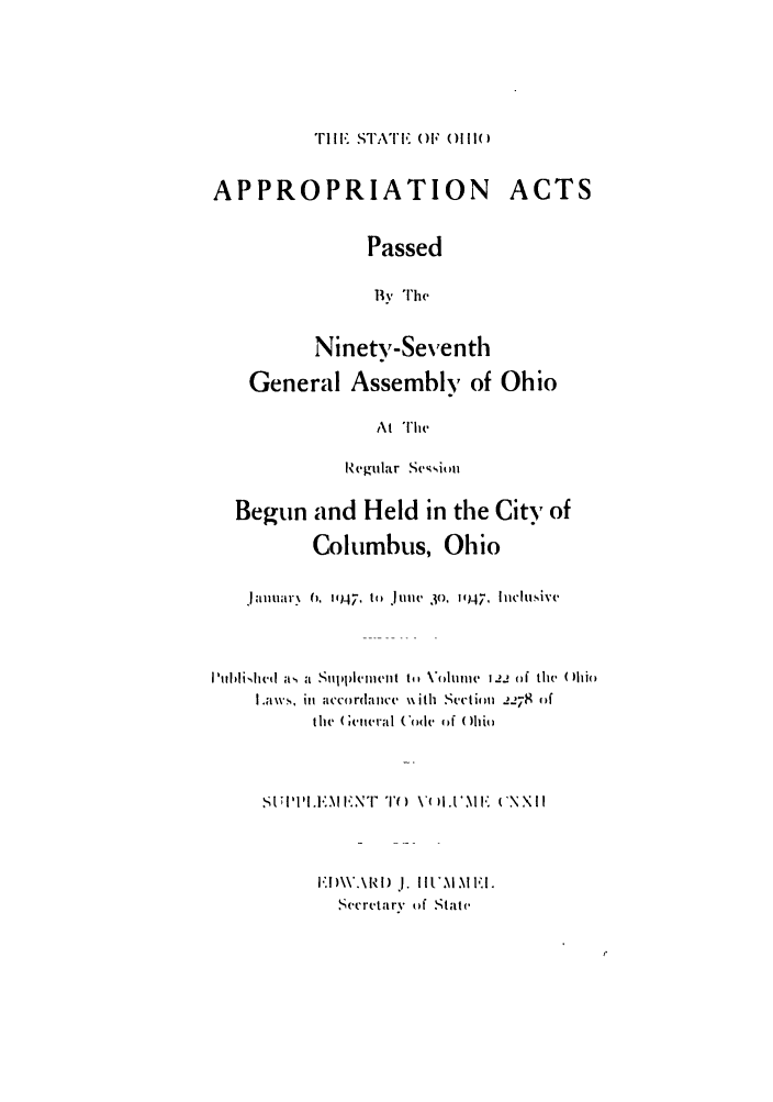 handle is hein.ssl/ssoh0058 and id is 1 raw text is: TIl   STA'I'I, ()  ()111(;

APPROPRIATION ACTS
Passed
'' Ihe
Ninety-Seventh
General Assembly of Ohio
At The
Regular Sciuu
Begun and Held in the City of
Columbus, Ohio
lanuary  (, 1947, t, .tiMii  3o, 1947, I icluiN'v
I'uhli.,hcd  as  a  sIli cillent to, Voluti -e L!  of the  ()hi(
I.a w.S, ill aCctdo'(anlC  N\ith  SeCtio  2278  (if
the  (  'lletral ( < dc  4?f ( )Ili(
.SU;II' ,II..N ,NT  T1 ( ) 1.  'M  F  ('N NI I
I)  aRI) I. If IMI.
Secre~tary of State.


