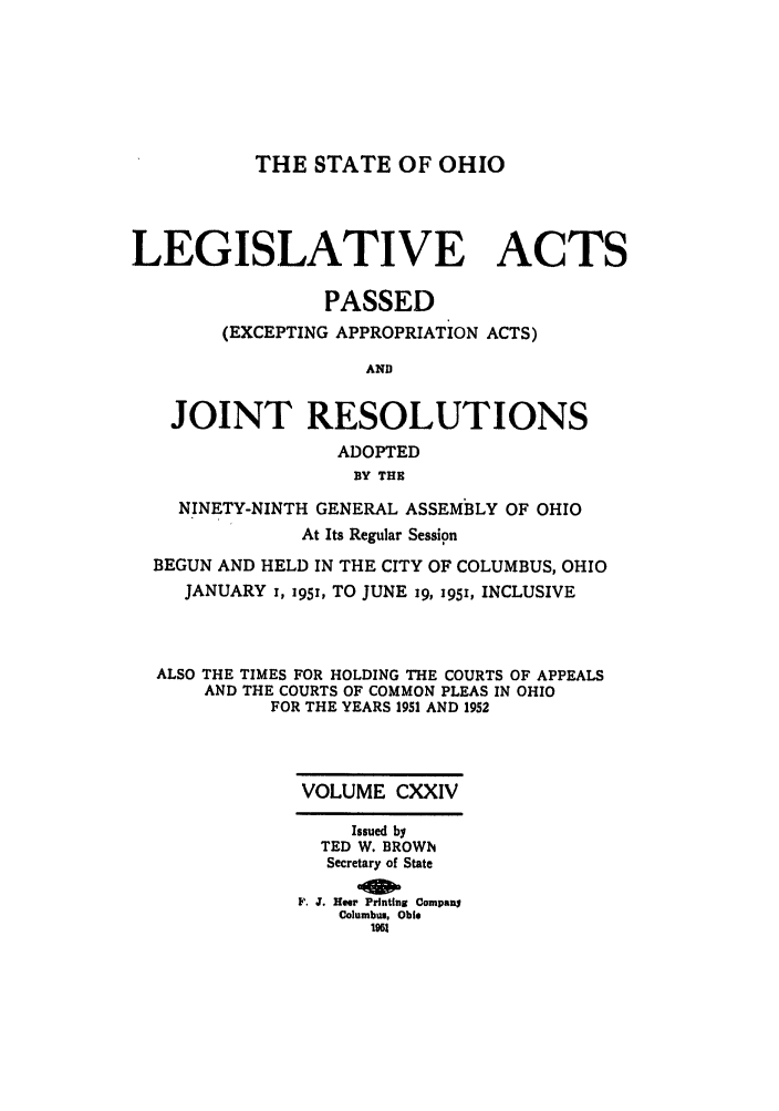 handle is hein.ssl/ssoh0061 and id is 1 raw text is: THE STATE OF OHIO

LEGISLATIVE ACTS
PASSED
(EXCEPTING APPROPRIATION ACTS)
AND
JOINT RESOLUTIONS
ADOPTED
BY THE
NINETY-NINTH GENERAL ASSEMBLY OF OHIO
At Its Regular Session
BEGUN AND HELD IN THE CITY OF COLUMBUS, OHIO
JANUARY i, i5i, TO JUNE ig, 195, INCLUSIVE
ALSO THE TIMES FOR HOLDING THE COURTS OF APPEALS
AND THE COURTS OF COMMON PLEAS IN OHIO
FOR THE YEARS 1951 AND 1952
VOLUME CXXIV
Issued by
TED W. BROWN
Secretary of State
F. J. Hoer Printing Company
Columbus, Ohio
1961


