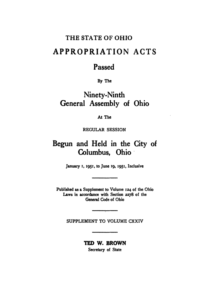 handle is hein.ssl/ssoh0062 and id is 1 raw text is: THE STATE OF OHIO
APPROPRIATION ACTS
Passed
By The
Ninety-Ninth
General Assembly of Ohio
At The
REGULAR SESSION
Begun and Held in the City of
Columbus, Ohio
January 1, 195!, to June 19, 1951, Inclusive
Published as a Supplement to Volume 124 of the Ohio
Laws in accordance with Section 2278 of the
General Code of Ohio
SUPPLEMENT TO VOLUME CXXIV
TED W. BROWN
Secretary of State


