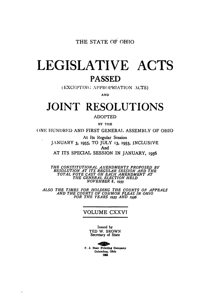 handle is hein.ssl/ssoh0065 and id is 1 raw text is: THE STATE OF OHIO

LEGISLATIVE ACTS
PASSED
(EXCET T N; .\ I'PI'( )PRIATION ACTS)
AND
JOINT RESOLUTIONS
ADOPTED
BY TIlE
ONE HUNIJRED AND FIRST GENERAL ASSEMBLY OF OHIO
At Its Regular Session
JANUARY 3, 1955, TO JULY 13, 1955, INCLUSIVE
And
AT ITS SPECIAL SESSION IN JANUARY, 1956
THE CONSTITUTIONAL AMENDMENTS PROPOSED BY
RESOLUTION AT ITS REGULAR SESSION AND THE
TOTAL VOTE CAST ON EACH AMENDMENT AT
TIlE GENERAL ELECTION HELD
NOVEMBER 8, z955
ALSO THE TIMES FOR HOLDING THE COURTS OF APPEALS
AND THE COURTS OF COMMON PLEAS IN OHIO
FOR THE YEARS z955 AND 1956
VOLUME CXXVI
Issued by
TED W. BROWN
Secretary of State
F. J. Heer Printing Company
Columbus, Ohio
less


