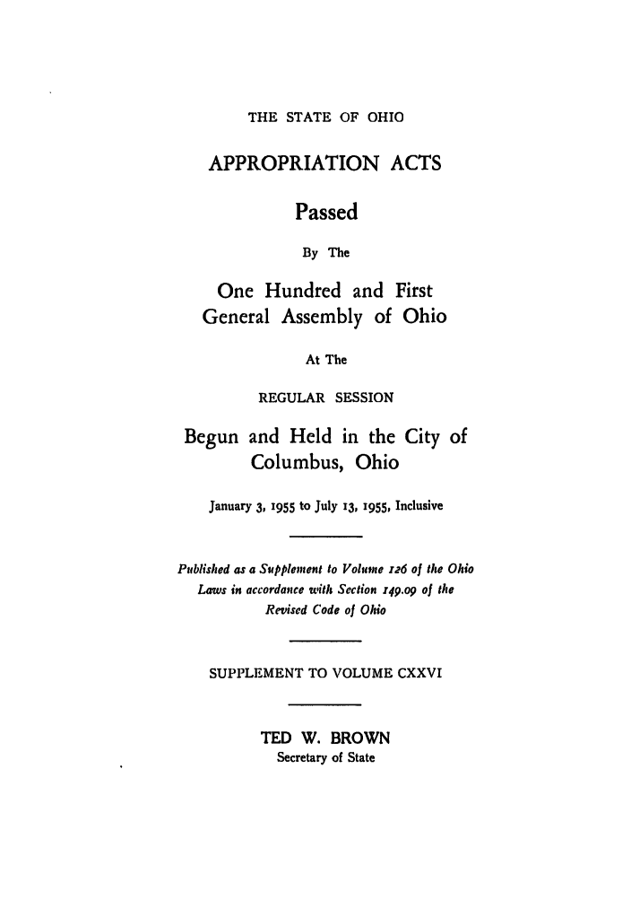 handle is hein.ssl/ssoh0066 and id is 1 raw text is: THE STATE OF OHIO

APPROPRIATION ACTS
Passed
By The
One Hundred and First
General Assembly of Ohio
At The

REGULAR SESSION

Begun and Held in the
Columbus, Ohio

City of

January 3, 1955 to July 13, x955, Inclusive
Published as a Supplement to Volume 126 of the Ohio
Laws in accordance with Section z49.o9 of the
Revised Code of Ohio
SUPPLEMENT TO VOLUME CXXVI
TED W. BROWN
Secretary of State


