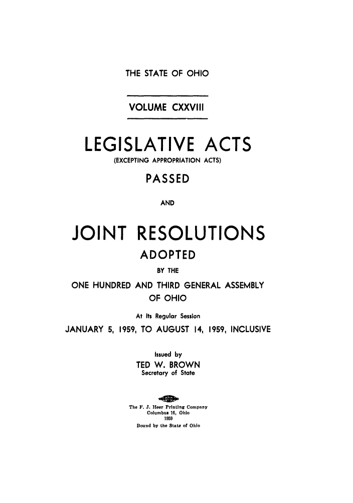handle is hein.ssl/ssoh0070 and id is 1 raw text is: THE STATE OF OHIO
VOLUME CXXVIII

LEGISLATIVE
(EXCEPTING APPROPRIATION

ACTS
ACTS)

PASSED
AND
JOINT RESOLUTIONS

ADOPTED
BY THE

ONE HUNDRED

AND THIRD GENERAL ASSEMBLY
OF OHIO

At Its Regular Session
JANUARY 5, 1959, TO AUGUST 14,

1959, INCLUSIVE

Issued by
TED W. BROWN
Secretary of State
The F. J. Heer Printing Company
Columbus 16, Ohio
1959
Bound by the State of Ohio


